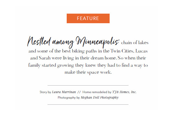 Nestled among Minneapolis’ chain of lakes and some of the best biking paths in the Twin Cities, Lucas
and Sarah were living in their dream home. So when their family started growing they knew they had to find a way to
make their space work. Story by Laura Marrinan // Home remodeled by TJB Homes, Inc. Photography by Meghan Doll Photography