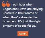 I can hear when Logan and Britta are playing upstairs in their rooms or when they?re down in the basement. It?s just the right amount of space for us.